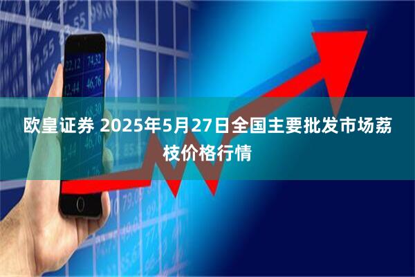 欧皇证券 2025年5月27日全国主要批发市场荔枝价格行情