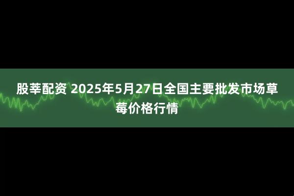 股莘配资 2025年5月27日全国主要批发市场草莓价格行情