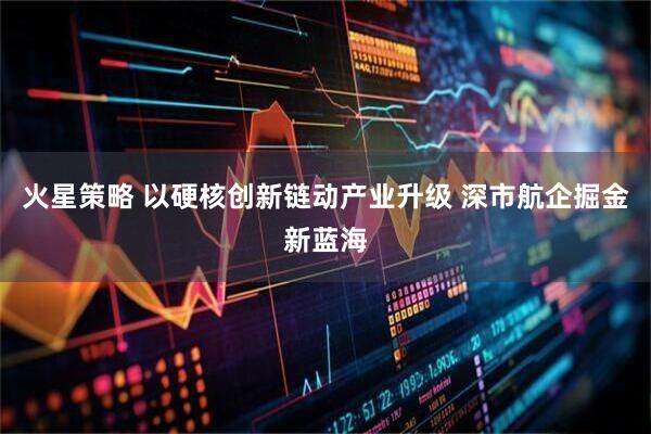 火星策略 以硬核创新链动产业升级 深市航企掘金新蓝海