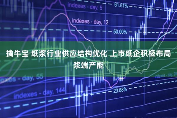 擒牛宝 纸浆行业供应结构优化 上市纸企积极布局浆端产能