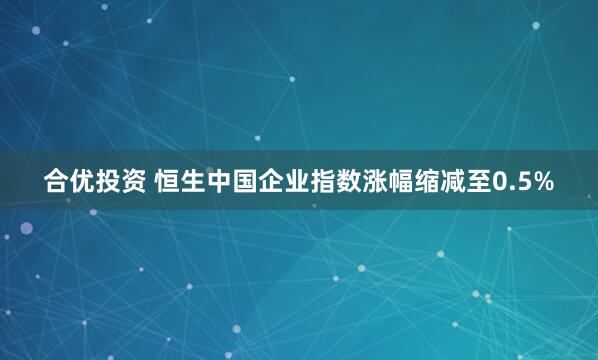 合优投资 恒生中国企业指数涨幅缩减至0.5%
