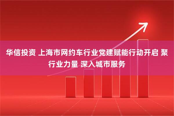 华信投资 上海市网约车行业党建赋能行动开启 聚行业力量 深入城市服务