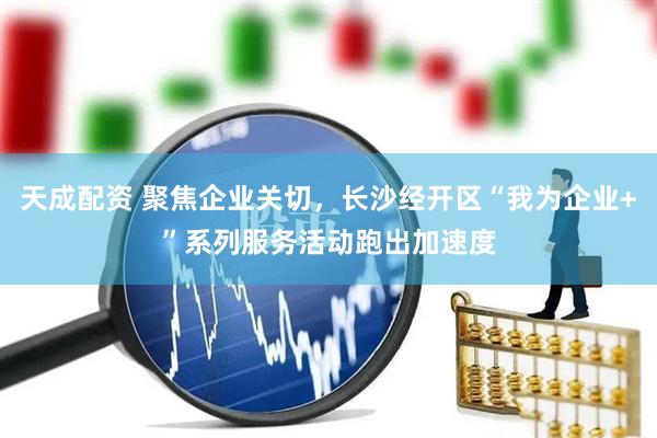 天成配资 聚焦企业关切，长沙经开区“我为企业+”系列服务活动跑出加速度
