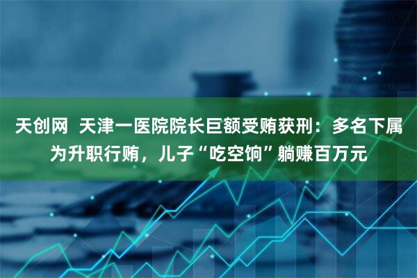 天创网  天津一医院院长巨额受贿获刑：多名下属为升职行贿，儿子“吃空饷”躺赚百万元