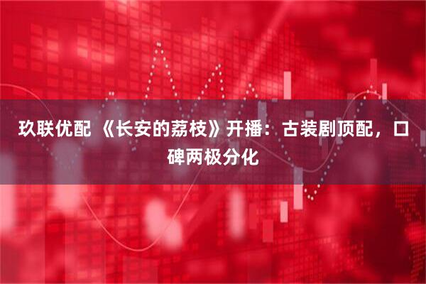 玖联优配 《长安的荔枝》开播：古装剧顶配，口碑两极分化