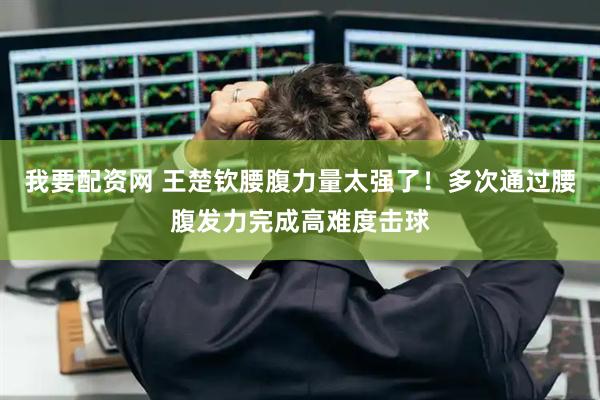 我要配资网 王楚钦腰腹力量太强了！多次通过腰腹发力完成高难度击球