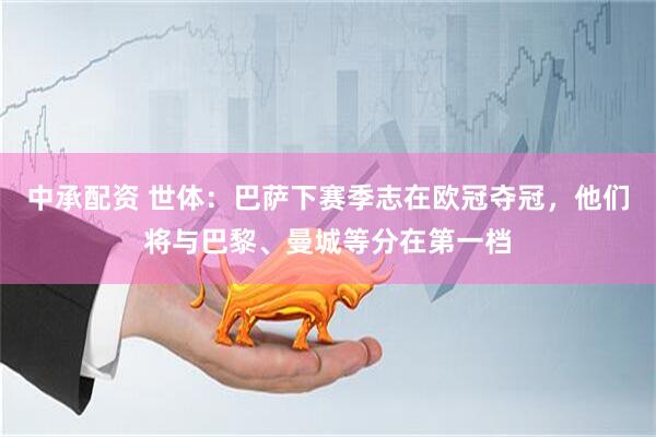 中承配资 世体：巴萨下赛季志在欧冠夺冠，他们将与巴黎、曼城等分在第一档