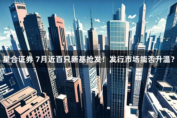 星合证券 7月近百只新基抢发！发行市场能否升温？