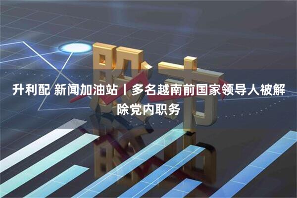 升利配 新闻加油站丨多名越南前国家领导人被解除党内职务
