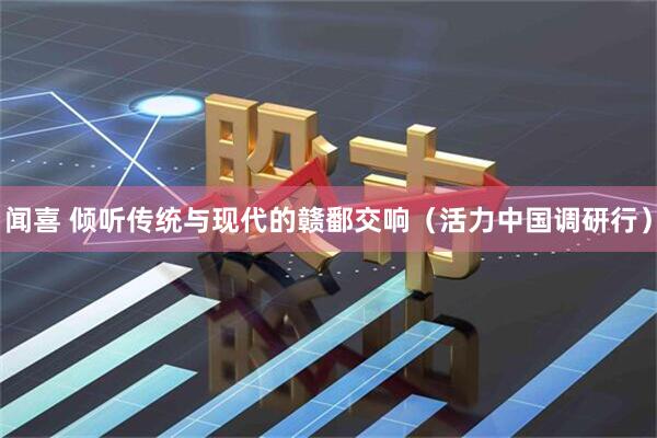 闻喜 倾听传统与现代的赣鄱交响（活力中国调研行）