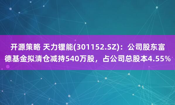 开源策略 天力锂能(301152.SZ)：公司股东富德基金拟清仓减持540万股，占公司总股本4.55%