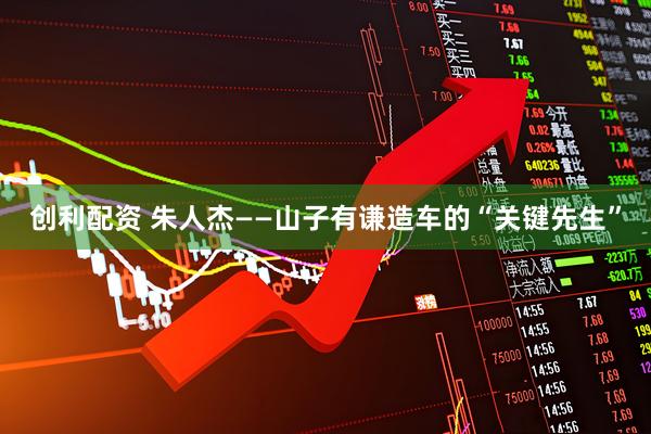 创利配资 朱人杰——山子有谦造车的“关键先生”