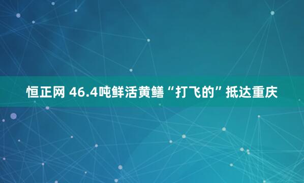 恒正网 46.4吨鲜活黄鳝“打飞的”抵达重庆