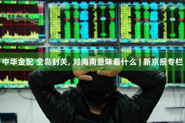 中华金配 全岛封关, 对海南意味着什么 | 新京报专栏