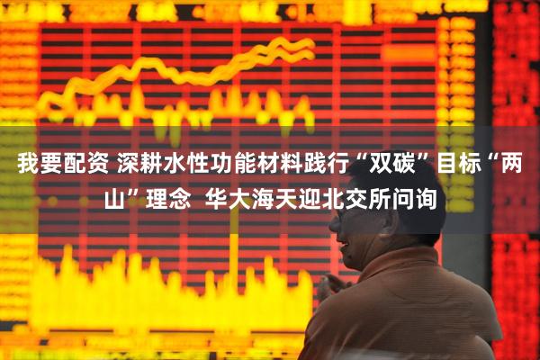 我要配资 深耕水性功能材料践行“双碳”目标“两山”理念  华大海天迎北交所问询