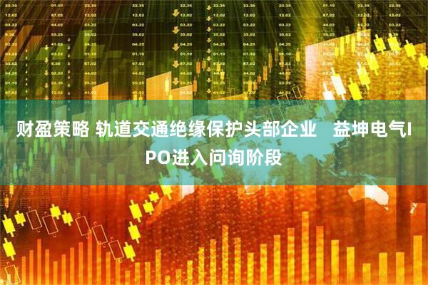 财盈策略 轨道交通绝缘保护头部企业   益坤电气IPO进入问询阶段
