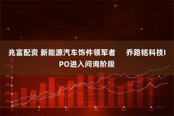兆富配资 新能源汽车饰件领军者     乔路铭科技IPO进入问询阶段