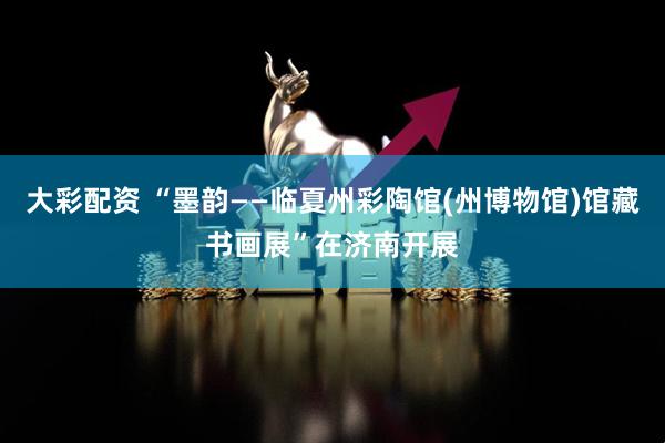大彩配资 “墨韵——临夏州彩陶馆(州博物馆)馆藏书画展”在济南开展