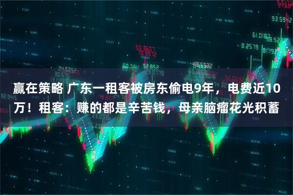 赢在策略 广东一租客被房东偷电9年，电费近10万！租客：赚的都是辛苦钱，母亲脑瘤花光积蓄