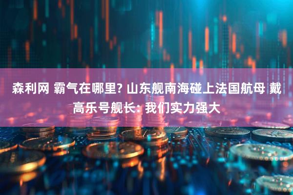 森利网 霸气在哪里? 山东舰南海碰上法国航母 戴高乐号舰长: 我们实力强大
