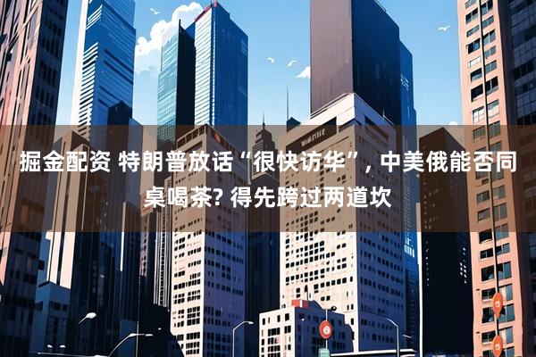 掘金配资 特朗普放话“很快访华”, 中美俄能否同桌喝茶? 得先跨过两道坎