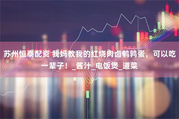 苏州恒泰配资 我妈教我的红烧肉卤鹌鹑蛋，可以吃一辈子！_酱汁_电饭煲_道菜