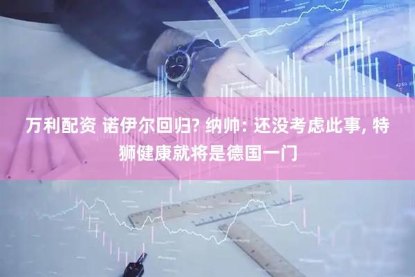 万利配资 诺伊尔回归? 纳帅: 还没考虑此事, 特狮健康就将是德国一门