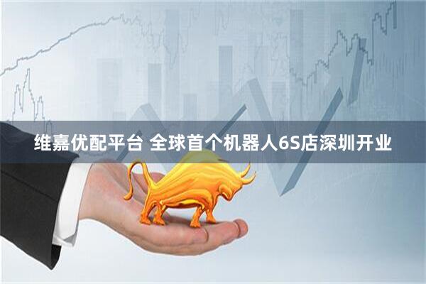 维嘉优配平台 全球首个机器人6S店深圳开业