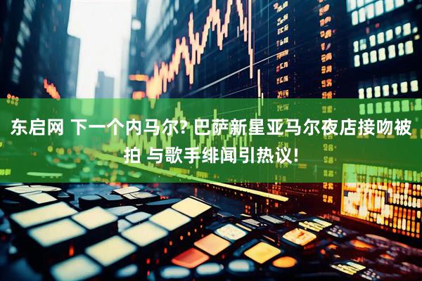东启网 下一个内马尔? 巴萨新星亚马尔夜店接吻被拍 与歌手绯闻引热议!