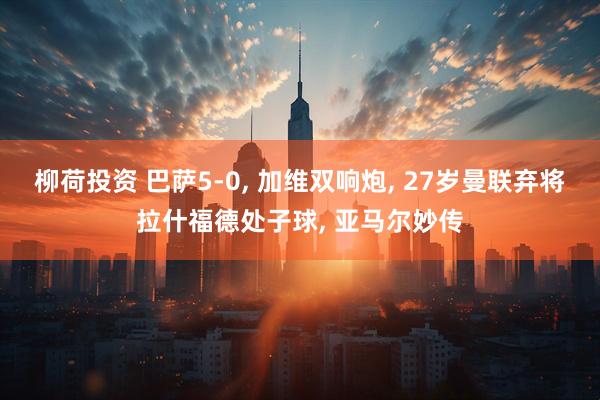 柳荷投资 巴萨5-0, 加维双响炮, 27岁曼联弃将拉什福德处子球, 亚马尔妙传