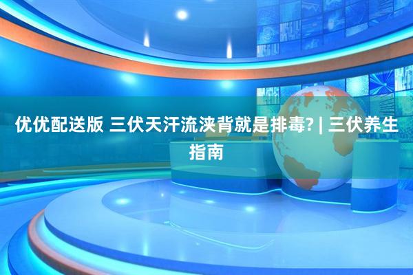 优优配送版 三伏天汗流浃背就是排毒? | 三伏养生指南