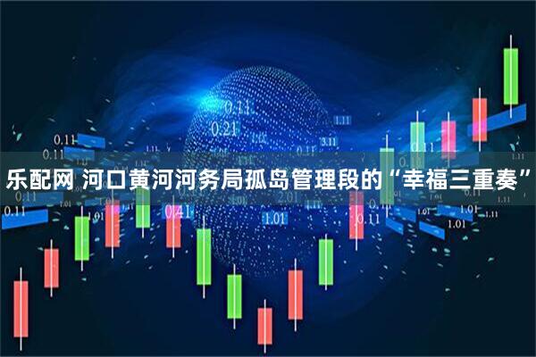 乐配网 河口黄河河务局孤岛管理段的“幸福三重奏”
