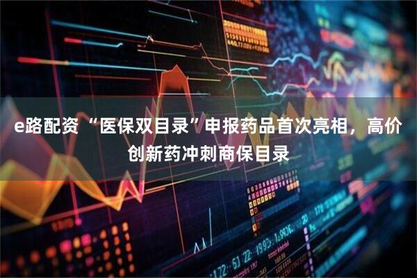 e路配资 “医保双目录”申报药品首次亮相，高价创新药冲刺商保目录
