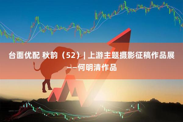 台面优配 秋韵（52）| 上游主题摄影征稿作品展——何明清作品