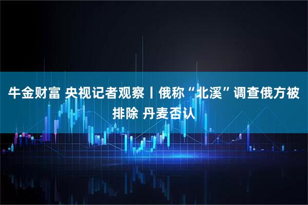 牛金财富 央视记者观察丨俄称“北溪”调查俄方被排除 丹麦否认