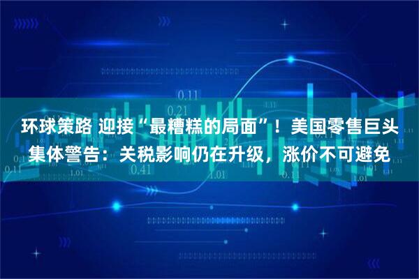 环球策路 迎接“最糟糕的局面”！美国零售巨头集体警告：关税影响仍在升级，涨价不可避免