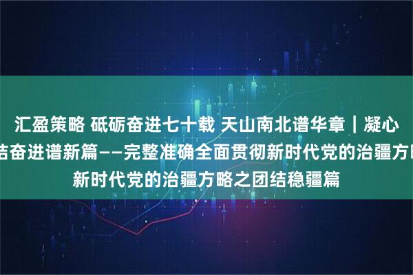 汇盈策略 砥砺奋进七十载 天山南北谱华章｜凝心聚力筑同心 团结奋进谱新篇——完整准确全面贯彻新时代党的治疆方略之团结稳疆篇