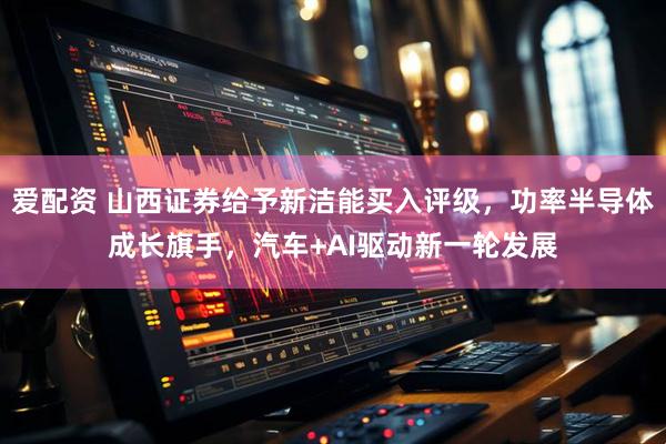 爱配资 山西证券给予新洁能买入评级，功率半导体成长旗手，汽车+AI驱动新一轮发展