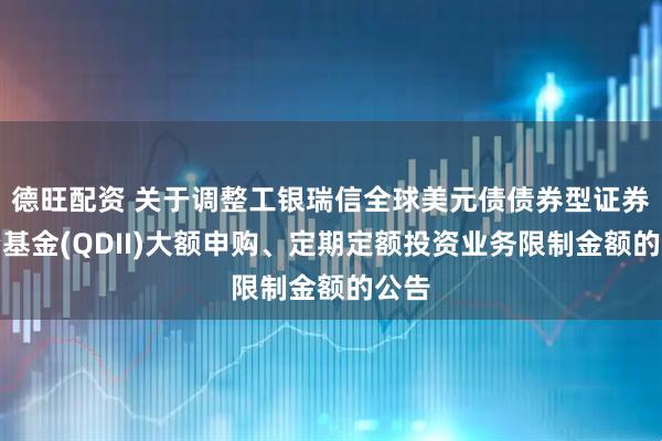 德旺配资 关于调整工银瑞信全球美元债债券型证券投资基金(QDII)大额申购、定期定额投资业务限制金额的公告