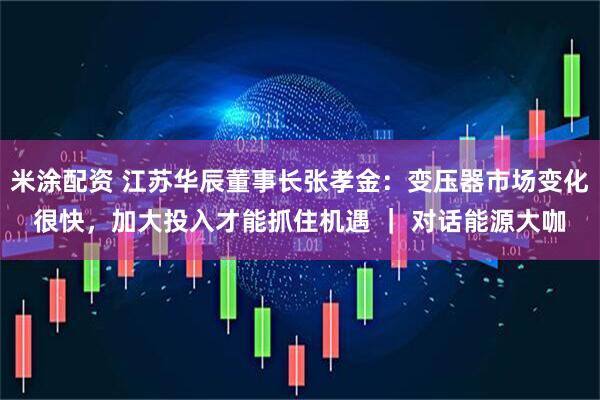 米涂配资 江苏华辰董事长张孝金：变压器市场变化很快，加大投入才能抓住机遇 ｜ 对话能源大咖
