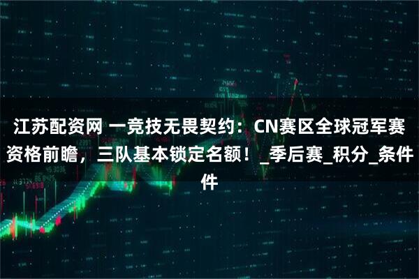 江苏配资网 一竞技无畏契约:CN赛区全球冠军赛资格前瞻,三队基本锁定名额!_季后赛_积分_条件