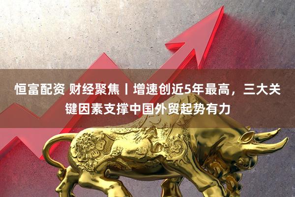 恒富配资 财经聚焦丨增速创近5年最高，三大关键因素支撑中国外贸起势有力