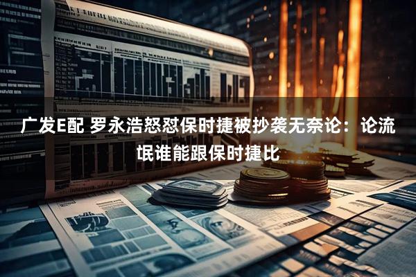广发E配 罗永浩怒怼保时捷被抄袭无奈论：论流氓谁能跟保时捷比