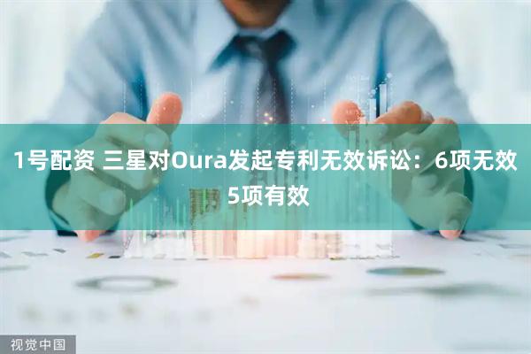 1号配资 三星对Oura发起专利无效诉讼：6项无效 5项有效